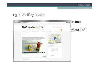 Folie 14 von 46




1.3.2 WeBlogBooks
• in Deutschland 8,4% der Internetnutzer auch
  Blogger
     gg
• Aufhebung der Grenzen zwischen Rezipient und
  Produzent
• einfacher technischer Zugang
• 73% sind personal Blogs
• 27% corporate Blogs
 