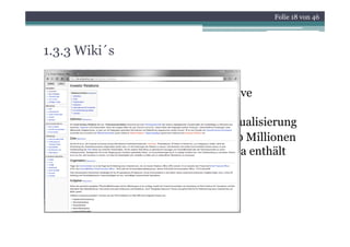 Folie 18 von 46




1.3.3 Wiki´s
• Hawaiianisch für „schnell“
• Wissenssteigerung durch partizipative
  Beteiligung an Wissensgenerierung
• Prozess steter Optimierung und Aktualisierung
• größtes Wiki der Welt: wikipedia (10 Millionen
  Artikel / deutschsprachige Wikipedia enthält
  aktuell mehr als 900.000 Artikel )
 