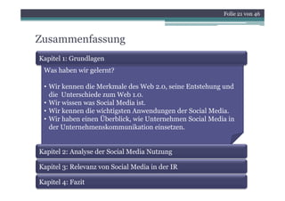 Folie 21 von 46



Zusammenfassung
Kapitel 1: Grundlagen
 Was haben wir gelernt?

 • Wir kennen die Merkmale des Web 2.0, seine Entstehung und
   die Unterschiede zum Web 1.0.
 • Wi wissen was S i l M di i
   Wir i          Social Media ist.
 • Wir kennen die wichtigsten Anwendungen der Social Media.
 • Wir haben einen Überblick, wie Unternehmen Social Media in
   der Unternehmenskommunikation einsetzen.


Kapitel 2: Analyse der Social Media Nutzung

Kapitel 3: Relevanz von Social Media in der IR

Kapitel 4: Fazit
 