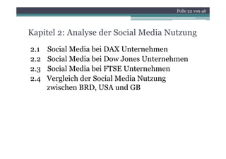 Folie 22 von 46




Kapitel 2: Analyse der Social Media Nutzung
2.1   Social Media bei DAX Unternehmen
2.2
 .    Soc a ed a bei o Jones Unternehmen
      Social Media be Dow Jo es U te e e
2.3   Social Media bei FTSE Unternehmen
2.4
24    Vergleich der Social Media Nutzung
      zwischen BRD, USA und GB
 