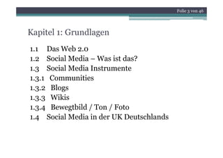 Folie 3 von 46




Kapitel 1: Grundlagen
1.1 Das Web 2.0
1.2 Social Media – Was ist das?
 .    Soc a ed a         st
1.3 Social Media Instrumente
1.3.1
1 3 1 Communities
1.3.2 Blogs
1.3.3
1 3 3 Wikis
1.3.4 Bewegtbild / Ton / Foto
1.4 S i l M di i der UK D t hl d
      Social Media in d     Deutschlands
 