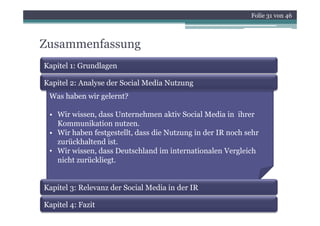 Folie 31 von 46



Zusammenfassung
Kapitel 1: Grundlagen

Kapitel 2: Analyse der Social Media Nutzung
 Was haben wir gelernt?

 • Wi wissen, dass U t
   Wir i       d     Unternehmen aktiv S i l M di i ih
                             h       kti Social Media in ihrer
   Kommunikation nutzen.
 • Wir haben festgestellt, dass die Nutzung in der IR noch sehr
   zurückhaltend i
         kh l d ist.
 • Wir wissen, dass Deutschland im internationalen Vergleich
   nicht zurückliegt.


Kapitel 3: Relevanz der Social Media in der IR

Kapitel 4: Fazit
 