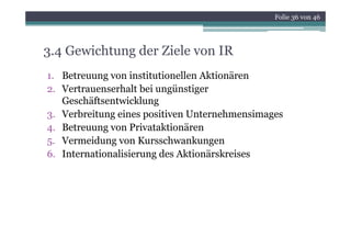 Folie 36 von 46




3.4 Gewichtung der Ziele von IR
1. Betreuung von institutionellen Aktionären
2. Vertrauenserhalt bei ungünstiger
   Geschäftsentwicklung
3. Verbreitung eines positiven Unternehmensimages
4. B
   Betreuung von P i
                  Privataktionären
                         ki ä
5. Vermeidung von Kursschwankungen
6. Internationalisierung des Akti ä k i
6 I t     ti   li i      d Aktionärskreises
 