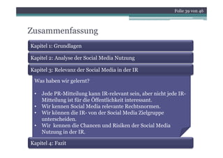 Folie 39 von 46



Zusammenfassung
Kapitel 1: Grundlagen

Kapitel 2: Analyse der Social Media Nutzung

Kapitel 3: Relevanz der Social Media in der IR

 Was haben i
 W h b wir gelernt?
             l    ?

 •   Jede PR-Mitteilung kann IR-relevant sein, aber nicht jede IR-
     Mitteilung ist für die Öffentlichkeit interessant.
 •   Wir kennen Social Media relevante Rechtsnormen.
 •   Wir können die IR- von der Social Media Zielgruppe
                                                     g pp
     unterscheiden.
 •   Wir kennen die Chancen und Risiken der Social Media
     Nutzung in der IRIR.

Kapitel 4: Fazit
 