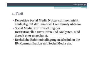 Folie 40 von 46




4. Fazit
• Derzeitige Social Media Nutzer stimmen nicht
  eindeutig mit der Financial Community überein.
           g                            y
• Social Media, zur Erreichung der
  Institutionellen Investoren und Analysten, sind
                                      y    ,
  derzeit eher ungeeignet.
• Rechtliche Rahmenbedingungen schränken die
  IR-Kommunikation mit Social Media ein.
 