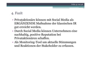 Folie 41 von 46




4. Fazit
• Privataktionäre können mit Social Media als
  ERGÄNZENDE Maßnahme der klassischen IR
  gut erreicht werden.
• Durch Social Media können Unternehmen eine
  nachhaltig, positive Reputation bei
  Privataktionären schaffen.
• Als Monitoring-Tool um aktuelle Stimmungen
  und Reaktionen der Stakeholder zu erfassen.
 