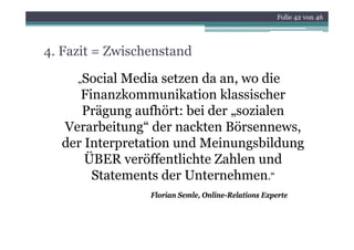 Folie 42 von 46




4. Fazit = Zwischenstand

     „SocialMedia setzen da an, wo die
     Finanzkommunikation klassischer
     Prägung aufhört: bei der „sozialen
  Verarbeitung
  Verarbeitung“ der nackten Börsennews,
                             Börsennews
  der Interpretation und Meinungsbildung
      ÜBER veröffentlichte Zahlen und
      Ü          ff l h       hl      d
       Statements der Unternehmen.“
                 Florian Semle, Online-Relations Experte
 