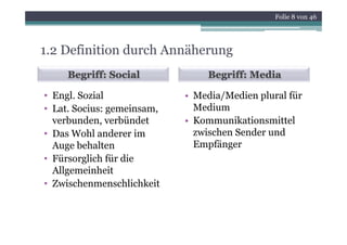 Folie 8 von 46




1.2 Definition durch Annäherung
     Begriff: Social            Begriff: Media

• Engl Sozial
  Engl.                     • Media/Medien plural für
• Lat. Socius: gemeinsam,     Medium
  verbunden,
  verbunden verbündet       • Kommunikationsmittel
• Das Wohl anderer im         zwischen Sender und
  Auge behalten
     g                        Empfänger
• Fürsorglich für die
  Allgemeinheit
• Zwischenmenschlichkeit
 