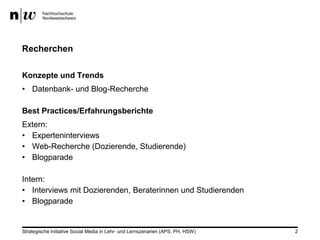 Recherchen

Konzepte und Trends
• Datenbank- und Blog-Recherche

Best Practices/Erfahrungsberichte
Extern:
• Experteninterviews
• Web-Recherche (Dozierende, Studierende)
• Blogparade

Intern:
• Interviews mit Dozierenden, Beraterinnen und Studierenden
• Blogparade


Strategische Initiative Social Media in Lehr- und Lernszenarien (APS, PH, HSW)   2
 