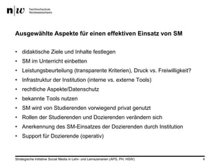 Ausgewählte Aspekte für einen effektiven Einsatz von SM

• didaktische Ziele und Inhalte festlegen
• SM im Unterricht einbetten
• Leistungsbeurteilung (transparente Kriterien), Druck vs. Freiwilligkeit?
• Infrastruktur der Institution (interne vs. externe Tools)
• rechtliche Aspekte/Datenschutz
• bekannte Tools nutzen
• SM wird von Studierenden vorwiegend privat genutzt
• Rollen der Studierenden und Dozierenden verändern sich
• Anerkennung des SM-Einsatzes der Dozierenden durch Institution
• Support für Dozierende (operativ)



Strategische Initiative Social Media in Lehr- und Lernszenarien (APS, PH, HSW)   4
 