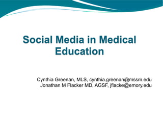 Social Media in Medical
       Education

  Cynthia Greenan, MLS, cynthia.greenan@mssm.edu
   Jonathan M Flacker MD, AGSF, jflacke@emory.edu
 