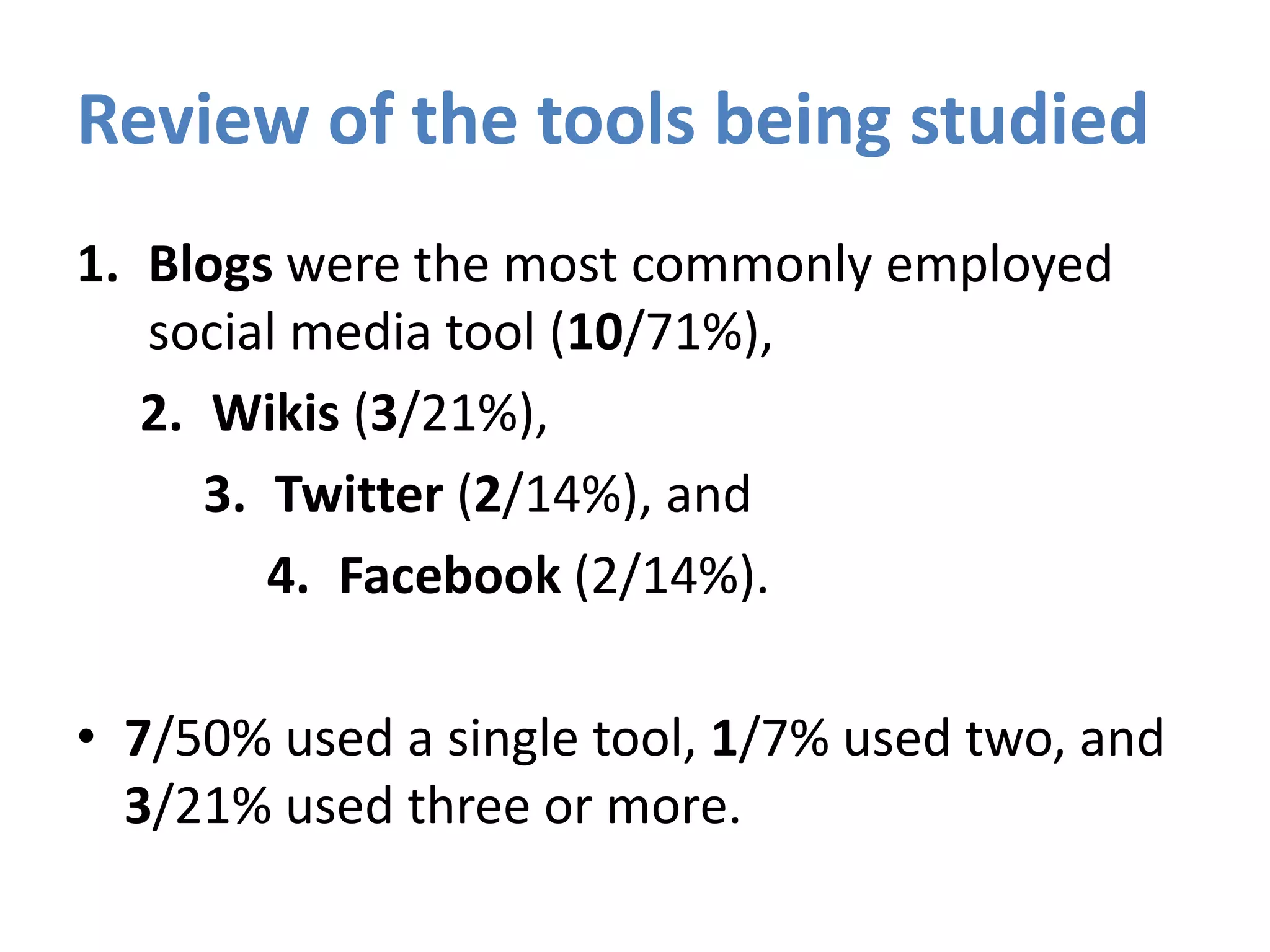 Review of the tools being studied
1. Blogs were the most commonly employed
social media tool (10/71%),
2. Wikis (3/21%),
3. Twitter (2/14%), and
4. Facebook (2/14%).
• 7/50% used a single tool, 1/7% used two, and
3/21% used three or more.
 
