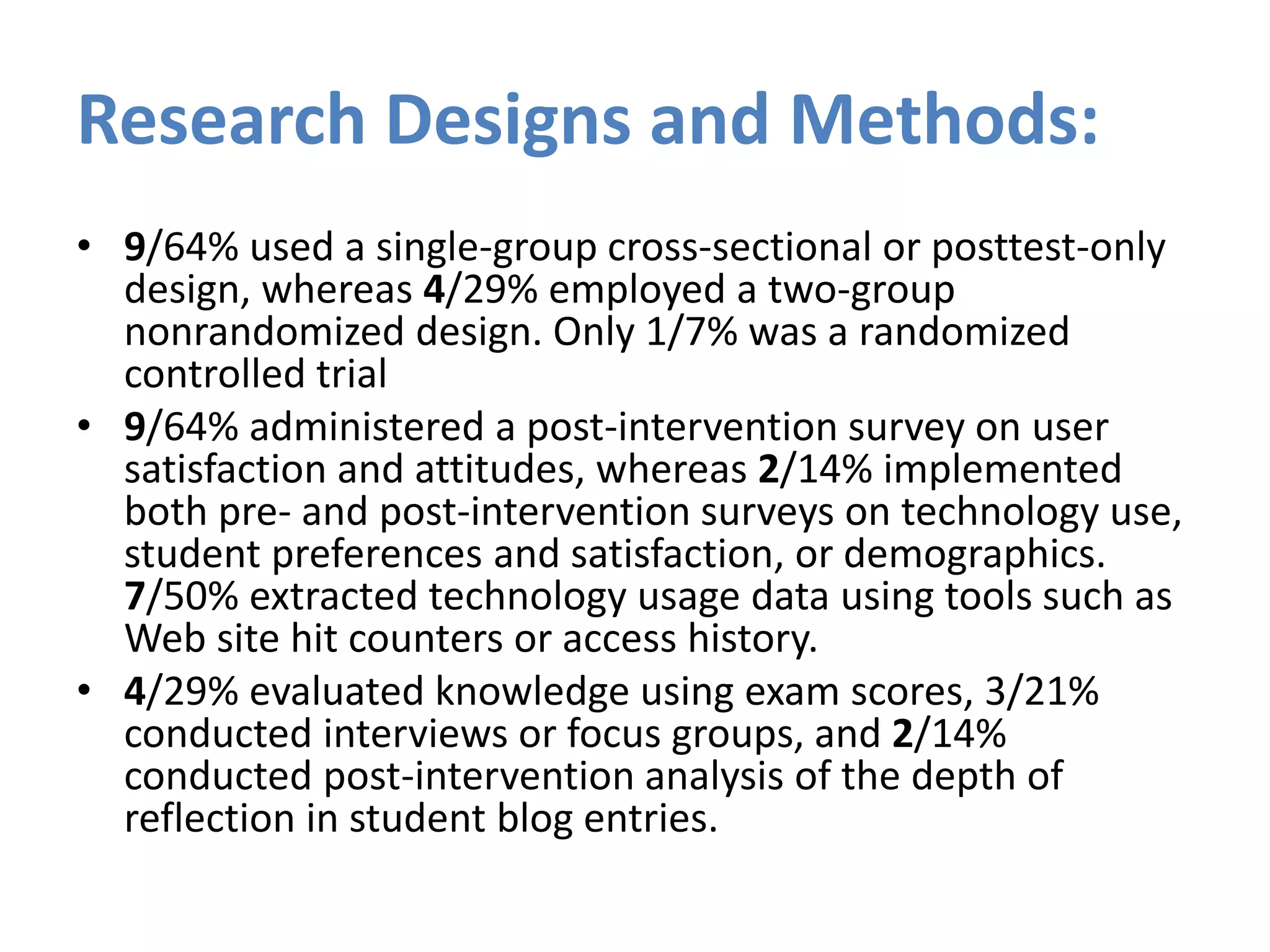 Research Designs and Methods:
• 9/64% used a single-group cross-sectional or posttest-only
design, whereas 4/29% employed a two-group
nonrandomized design. Only 1/7% was a randomized
controlled trial
• 9/64% administered a post-intervention survey on user
satisfaction and attitudes, whereas 2/14% implemented
both pre- and post-intervention surveys on technology use,
student preferences and satisfaction, or demographics.
7/50% extracted technology usage data using tools such as
Web site hit counters or access history.
• 4/29% evaluated knowledge using exam scores, 3/21%
conducted interviews or focus groups, and 2/14%
conducted post-intervention analysis of the depth of
reflection in student blog entries.
 
