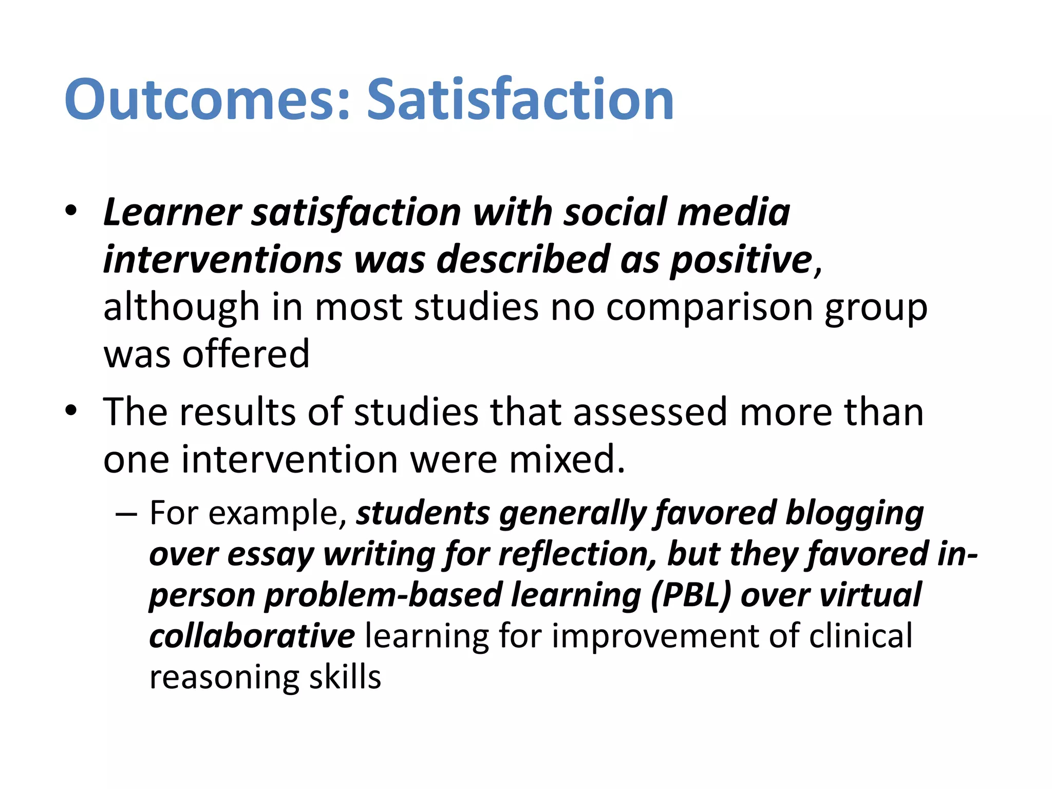 Outcomes: Satisfaction
• Learner satisfaction with social media
interventions was described as positive,
although in most studies no comparison group
was offered
• The results of studies that assessed more than
one intervention were mixed.
– For example, students generally favored blogging
over essay writing for reflection, but they favored in-
person problem-based learning (PBL) over virtual
collaborative learning for improvement of clinical
reasoning skills
 