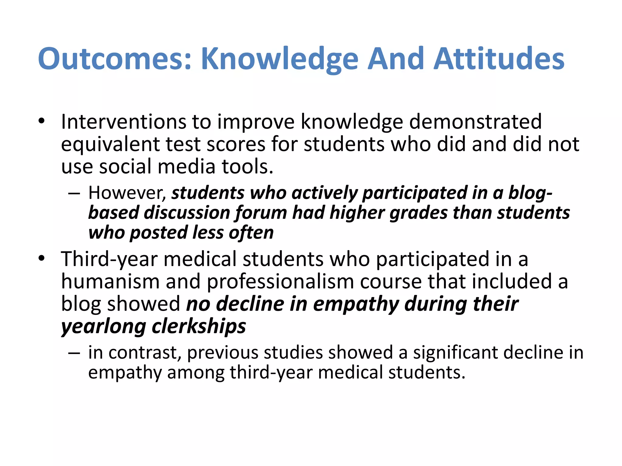 Outcomes: Knowledge And Attitudes
• Interventions to improve knowledge demonstrated
equivalent test scores for students who did and did not
use social media tools.
– However, students who actively participated in a blog-
based discussion forum had higher grades than students
who posted less often
• Third-year medical students who participated in a
humanism and professionalism course that included a
blog showed no decline in empathy during their
yearlong clerkships
– in contrast, previous studies showed a significant decline in
empathy among third-year medical students.
 