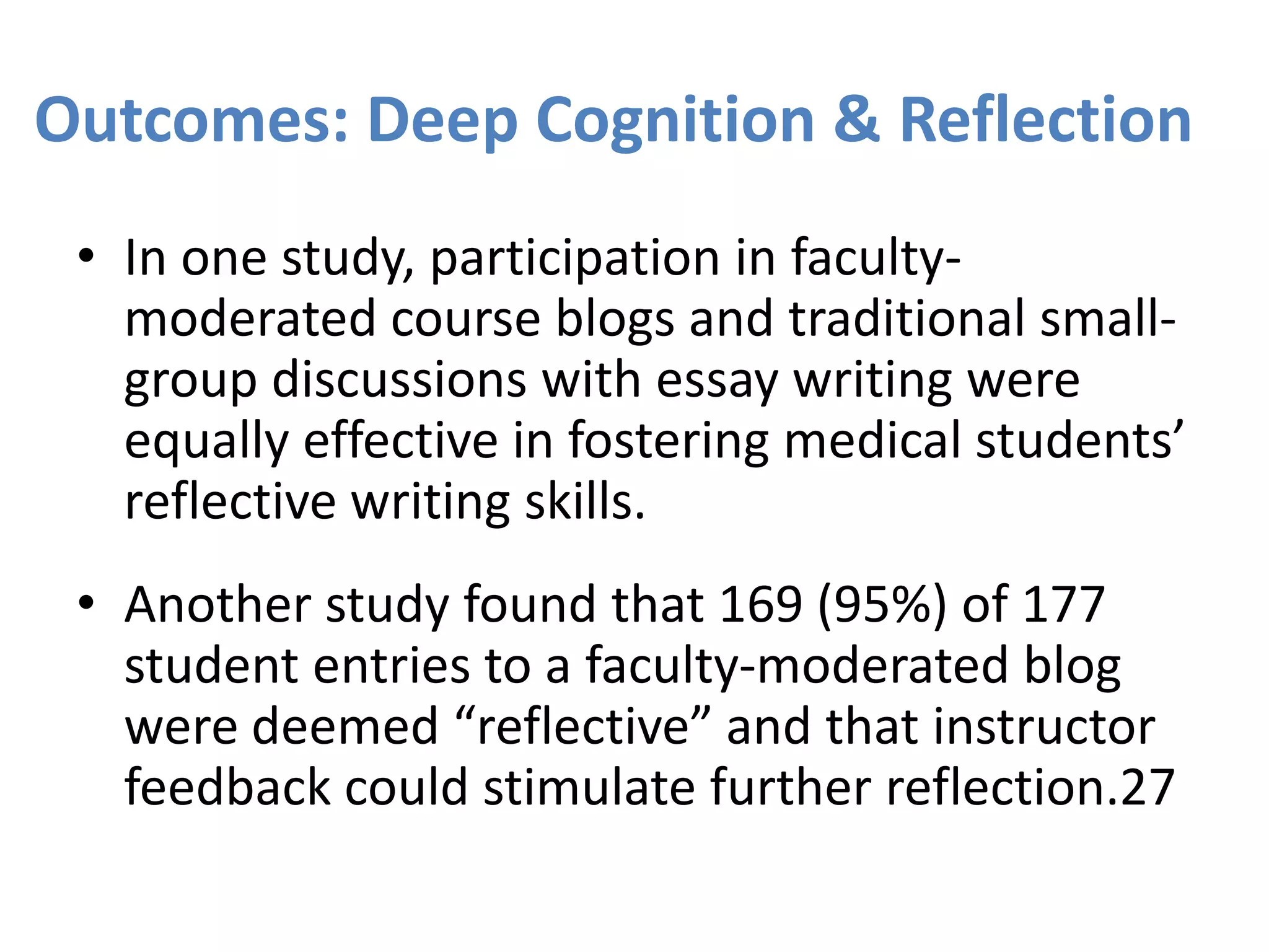 Outcomes: Deep Cognition & Reflection
• In one study, participation in faculty-
moderated course blogs and traditional small-
group discussions with essay writing were
equally effective in fostering medical students’
reflective writing skills.
• Another study found that 169 (95%) of 177
student entries to a faculty-moderated blog
were deemed “reflective” and that instructor
feedback could stimulate further reflection.27
 