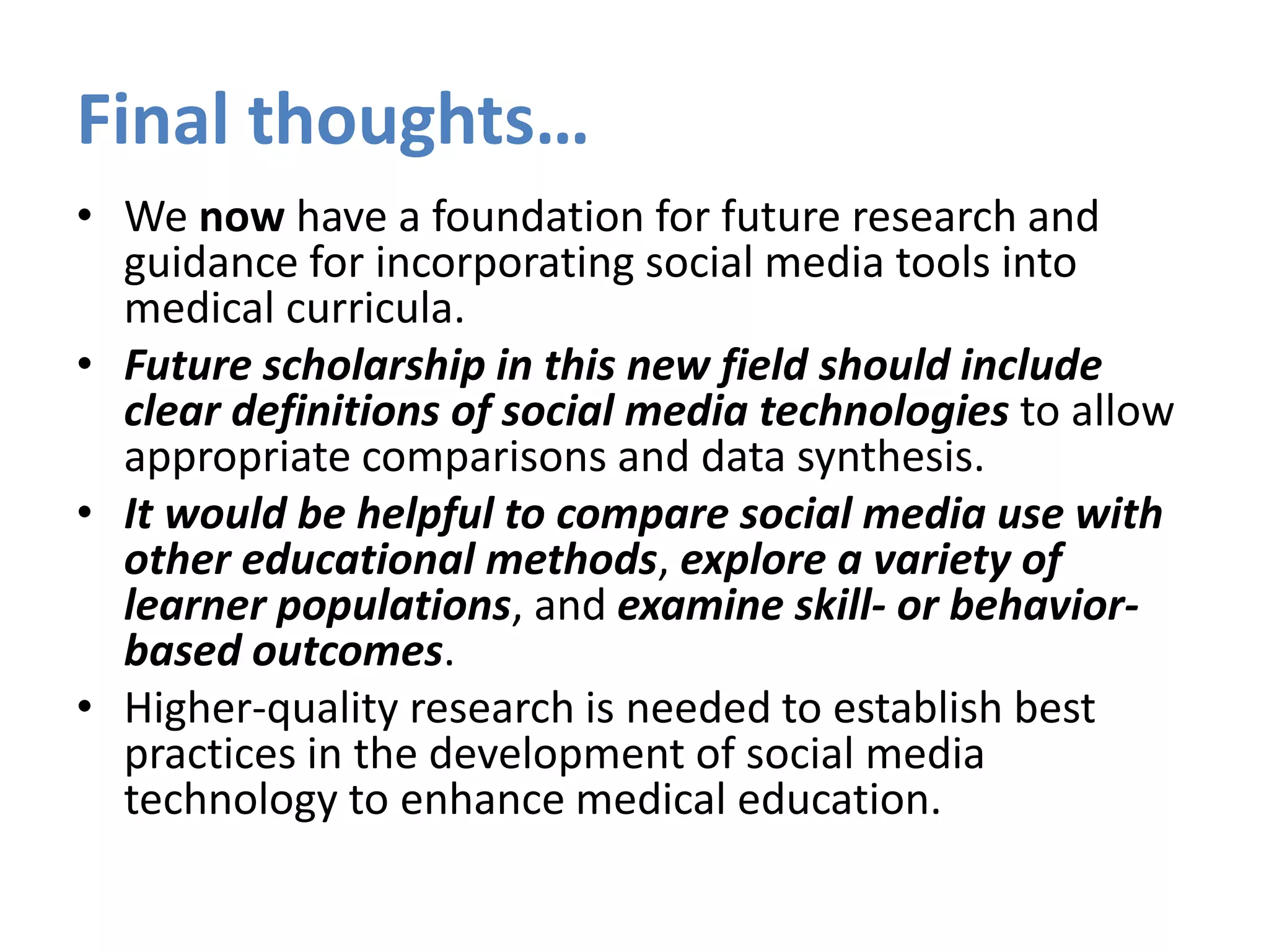 Final thoughts…
• We now have a foundation for future research and
guidance for incorporating social media tools into
medical curricula.
• Future scholarship in this new field should include
clear definitions of social media technologies to allow
appropriate comparisons and data synthesis.
• It would be helpful to compare social media use with
other educational methods, explore a variety of
learner populations, and examine skill- or behavior-
based outcomes.
• Higher-quality research is needed to establish best
practices in the development of social media
technology to enhance medical education.
 