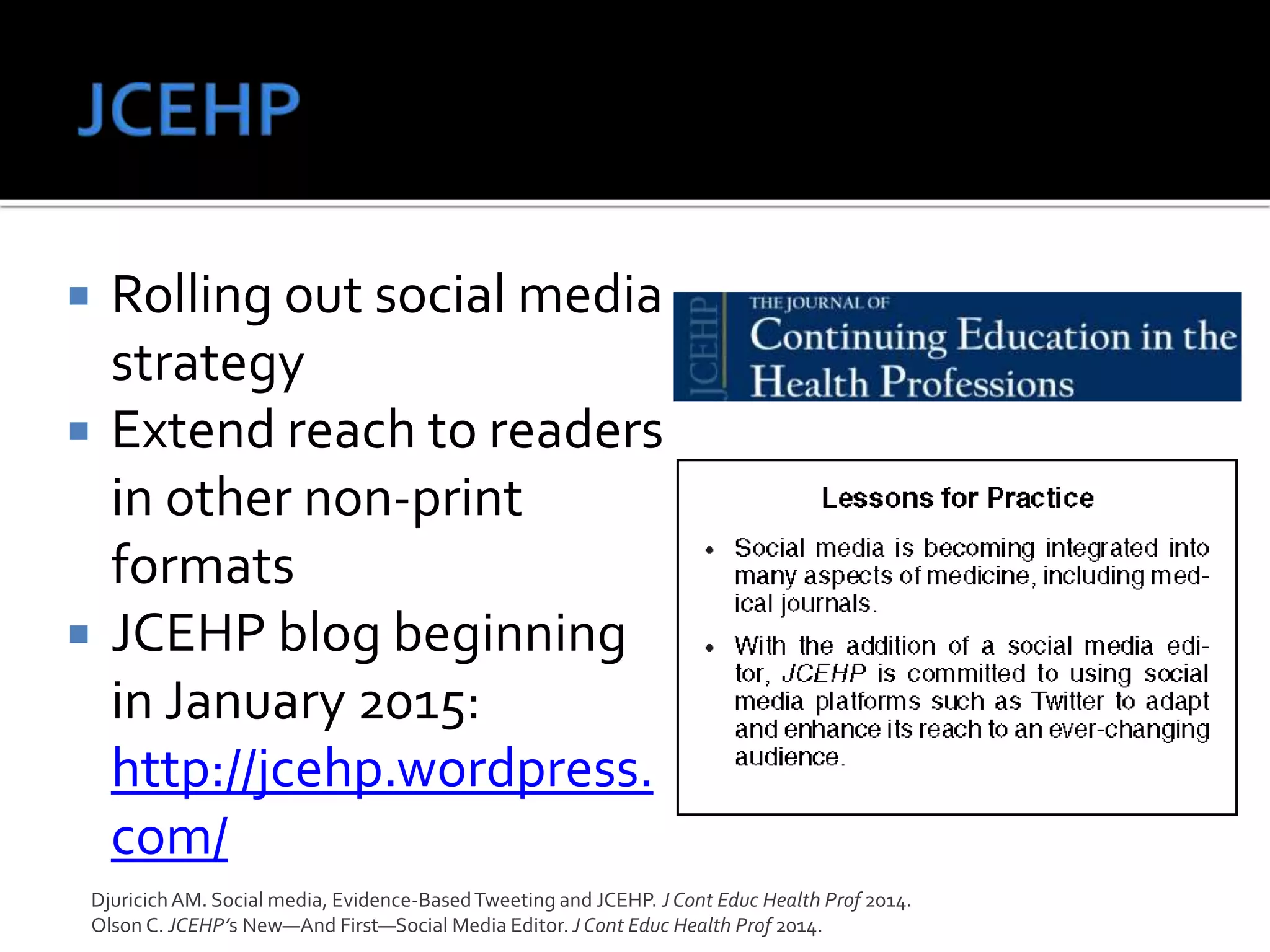  Rolling out social media
strategy
 Extend reach to readers
in other non-print
formats
 JCEHP blog beginning
in January 2015:
http://jcehp.wordpress.
com/
DjuricichAM. Social media, Evidence-BasedTweeting and JCEHP. J Cont Educ Health Prof 2014.
Olson C. JCEHP’s New—And First—Social Media Editor. J Cont Educ Health Prof 2014.
 