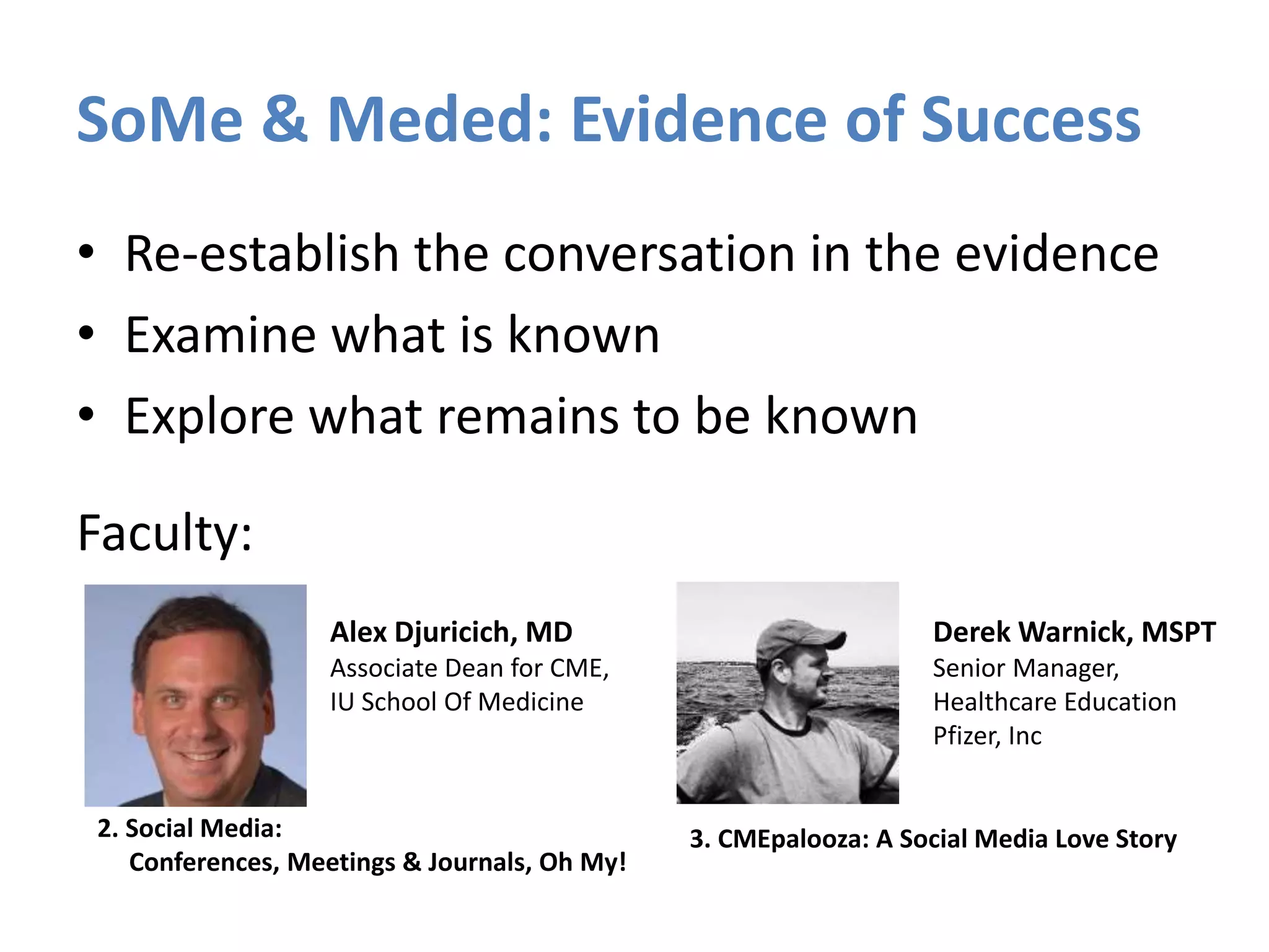 SoMe & Meded: Evidence of Success
• Re-establish the conversation in the evidence
• Examine what is known
• Explore what remains to be known
Faculty:
Alex Djuricich, MD
Associate Dean for CME,
IU School Of Medicine
Derek Warnick, MSPT
Senior Manager,
Healthcare Education
Pfizer, Inc
2. Social Media:
Conferences, Meetings & Journals, Oh My!
3. CMEpalooza: A Social Media Love Story
 