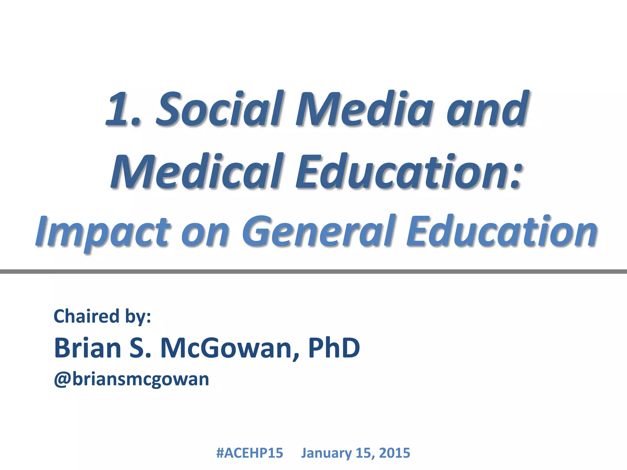1. Social Media and
Medical Education:
Impact on General Education
Chaired by:
Brian S. McGowan, PhD
@briansmcgowan
#ACEHP15 January 15, 2015
 