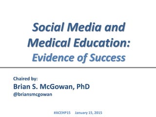 Social Media and
Medical Education:
Evidence of Success
Chaired by:
Brian S. McGowan, PhD
@briansmcgowan
#ACEHP15 January 15, 2015
 