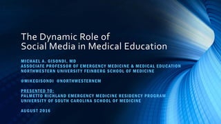 The Dynamic Role of
Social Media in Medical Education
MICHAEL A. GISONDI, MD
ASSOCIATE PROFESSOR OF EMERGENCY MEDICINE & MEDICAL EDUCATION
NORTHWESTERN UNIVERSIT Y FEINBERG SCHOOL OF MEDICINE
@MIKEGISONDI @NORTHWESTERNEM
PRESENTED TO:
PALMETTO RICHLAND EMERGENCY MEDICINE RESIDENCY PROGRAM
UNIVERSIT Y OF SOUTH CAROLINA SCHOOL OF MEDICINE
AUGUST 2016
 