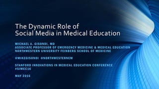 The Dynamic Role of
Social Media in Medical Education
MICHAEL A. GISONDI, MD
ASSOCIATE PROFESSOR OF EMERGENCY MEDICINE & MEDICAL EDUCATION
NORTHWESTERN UNIVERSIT Y FEINBERG SCHOOL OF MEDICINE
@MIKEGISONDI @NORTHWESTERNEM
STANFORD INNOVATIONS IN MEDICAL EDUCATION CONFERENCE
#SIMEC16
MAY 2016
 