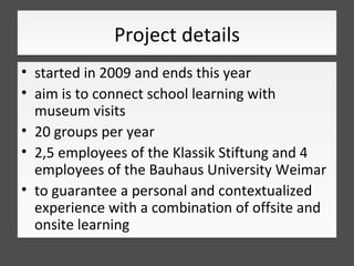 Project details
• started in 2009 and ends this year
• aim is to connect school learning with
  museum visits
• 20 groups ...