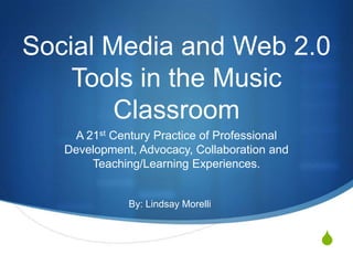 Social Media and Web 2.0 Tools in the Music Classroom A 21st Century Practice of Professional Development, Advocacy, Collaboration and Teaching/Learning Experiences. By: Lindsay Morelli 