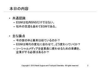 本日の内容

• 共通認識
 – EGMは社内SNSだけではない。
 – 社外の交流も含めてEGMである。


• 主な論点
 – 今の世の中と幕末は似ているのか？
 – EGMは時代の変化に合わせて、どう変わっていくか？
 – ソーシャルメディアを従業員に使わせるための準備を、
   企業がする必要はあるか？



    Copyright © 2010 Naoki Sugiura and Toshiyuki Edamatsu All rights reserved   2
 