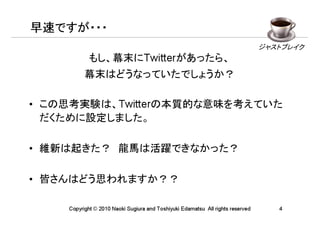 早速ですが・・・
                                                                                ジャストブレイク
            もし、幕末にTwitterがあったら、
          幕末はどうなっていたでしょうか？

• この思考実験は、Twitterの本質的な意味を考えていた
  だくために設定しました。

• 維新は起きた？　龍馬は活躍できなかった？

• 皆さんはどう思われますか？？

    Copyright © 2010 Naoki Sugiura and Toshiyuki Edamatsu All rights reserved      4
 