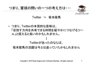 つまり、冒頭の問いの一つの考え方は・・・

                    Twitter　≒　坂本龍馬
                                                                                ジャストブレイク




• つまり、Twitterの本質的な意味は、
  「目指す方向を共有できる仲間を緩やかにつなげるツー
  ル」と捉えると良いのかもしれません。
                     ↓
            Twitterがあったのならば、
 坂本龍馬の活躍は今とは違っていたかもしれません



    Copyright © 2010 Naoki Sugiura and Toshiyuki Edamatsu All rights reserved      7
 