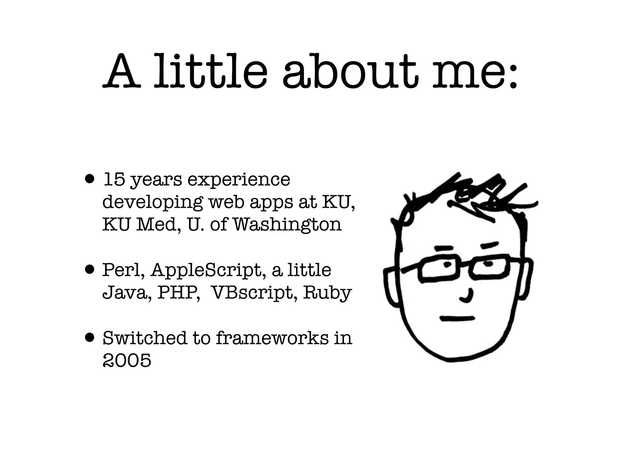 A little about me:
• 15 years experience
developing web apps at KU,
KU Med, U. of Washington
• Perl, AppleScript, a little
Java, PHP, VBscript, Ruby
• Switched to frameworks in
2005