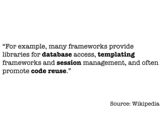 “For example, many frameworks provide
libraries for database access, templating
frameworks and session management, and often
promote code reuse.”



                              Source: Wikipedia
 