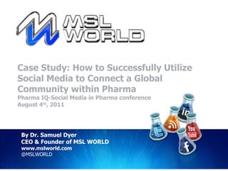 Case Study: How to Successfully Utilize Social Media to Connect a Global Community within Pharma Pharma IQ-Social Media in Pharma conference August 4 th , 2011 By Dr. Samuel Dyer CEO & Founder of MSL WORLD www.mslworld.com @MSLWORLD 