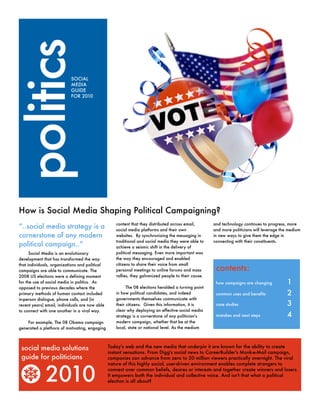 politics                   SOCIAL
                           MEDIA
                           GUIDE
                           FOR 2010




How is Social Media Shaping Political Campaigning?
                                                   content that they distributed across email,       and technology continues to progress, more
“..social media strategy is a                      social media platforms and their own              and more politicians will leverage the medium
cornerstone of any modern                          websites. By synchronizing the messaging in       in new ways to give them the edge in
                                                   traditional and social media they were able to    connecting with their constituents.
political campaign..”                              achieve a seismic shift in the delivery of
      Social Media is an evolutionary              political messaging. Even more important was
development that has transformed the way           the way they encouraged and enabled
that individuals, organizations and political      citizens to share their voice from small
campaigns are able to communicate. The             personal meetings to online forums and mass        contents:
2008 US elections were a defining moment           rallies, they galvanized people to their cause.
for the use of social media in politics. As                                                           how campaigns are changing	          1
opposed to previous decades where the                    The 08 elections heralded a turning point
primary methods of human contact included          in how political candidates, and indeed            common uses and benefits	            2
in-person dialogue, phone calls, and (in           governments themselves communicate with
recent years) email, individuals are now able      their citizens. Given this information, it is      case studies	                        3
to connect with one another in a viral way.        clear why deploying an effective social media
                                                   strategy is a cornerstone of any politician's      mistakes and next steps	             4
    For example, The 08 Obama campaign             modern campaign, whether that be at the
generated a plethora of motivating, engaging       local, state or national level. As the medium




 social media solutions                         Today's web and the new media that underpin it are known for the ability to create
                                                instant sensations. From Digg's social news to CareerBuilder's Monk-e-Mail campaign,
 guide for politicians                          companies can advance from zero to 20 million viewers practically overnight. The viral



              2010
                                                nature of this highly social, user-driven environment enables complete strangers to
                                                connect over common beliefs, desires or interests and together create winners and losers.
                                                It empowers both the individual and collective voice. And isn't that what a political
                                                election is all about?
 