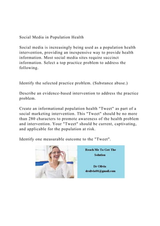 Social Media in Population Health
Social media is increasingly being used as a population health
intervention, providing an inexpensive way to provide health
information. Most social media sites require succinct
information. Select a top practice problem to address the
following.
Identify the selected practice problem. (Substance abuse.)
Describe an evidence-based intervention to address the practice
problem.
Create an informational population health "Tweet" as part of a
social marketing intervention. This "Tweet" should be no more
than 280 characters to promote awareness of the health problem
and intervention. Your "Tweet" should be current, captivating,
and applicable for the population at risk.
Identify one measurable outcome to the "Tweet".
 