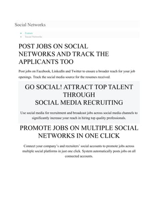 Social Networks
 Feature
 Social Networks
POST JOBS ON SOCIAL
NETWORKS AND TRACK THE
APPLICANTS TOO
Post jobs on Facebook, LinkedIn and Twitter to ensure a broader reach for your job
openings. Track the social media source for the resumes received.
GO SOCIAL! ATTRACT TOP TALENT
THROUGH
SOCIAL MEDIA RECRUITING
Use social media for recruitment and broadcast jobs across social media channels to
significantly increase your reach in hiring top quality professionals.
PROMOTE JOBS ON MULTIPLE SOCIAL
NETWORKS IN ONE CLICK
Connect your company’s and recruiters’ social accounts to promote jobs across
multiple social platforms in just one click. System automatically posts jobs on all
connected accounts.
 