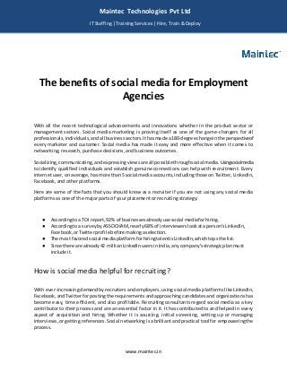 www.maintec.in
The benefits of social media for Employment
Agencies
With all the recent technological advancements and innovations whether in the product sector or
management sectors. Social media marketing is proving itself as one of the game-changers for all
professionals,individuals,andall businesssectors.Ithasmade a180-degree change inthe perspectiveof
every marketer and customer. Social media has made it easy and more effective when it comes to
networking, research, purchase decisions, and business outcomes.
Socializing,communicating,andexpressingviewsare all possible throughsocial media.Usingsocialmedia
to identify qualified individuals and establish genuine connections can help with recruitment. Every
internet user, onaverage, hasmore than5 social media accounts,including those on Twitter,LinkedIn,
Facebook, and other platforms.
Here are some of the facts that you should know as a recruiter if you are not using any social media
platforms as one of the major parts of your placement or recruiting strategy:
● Accordingto a TOI report,92% of businessesalreadyuse social mediaforhiring.
● Accordingto a surveybyASSOCHAM,nearly68% of interviewerslookata person'sLinkedIn,
Facebook,orTwitterprofile before makingaselection.
● The most favoredsocial mediaplatformforhiringtalentisLinkedIn,whichtopsthe list.
● Since there are already42 millionLinkedInusersinIndia,anycompany'sstrategicplanmust
include it.
How is social media helpful for recruiting?
With ever-increasing demandby recruiters andemployers, using social media platforms like LinkedIn,
Facebook, andTwitter forposting the requirements andapproaching candidatesand organizationshas
become easy, time efficient, and also profitable. Recruiting consultants regard social media as a key
contributor to their process and are an essential factor in it. It has contributed to and helped in every
aspect of acquisition and hiring. Whether it is sourcing, initial screening, setting up or managing
interviews, orgetting references.Social networkingis abrilliant andpractical tool for empoweringthe
process.
Maintec Technologies Pvt Ltd
IT Staffing | Training Services | Hire, Train & Deploy
I
I
IT
 