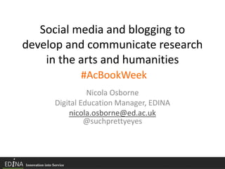 Social media and blogging to
develop and communicate research
in the arts and humanities
#AcBookWeek
Nicola Osborne
Digital Education Manager, EDINA
nicola.osborne@ed.ac.uk
@suchprettyeyes
 