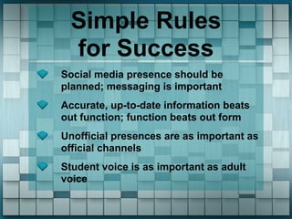 Simple Rules
  for Success
Social media presence should be
planned; messaging is important
Accurate, up-to-date information beats
out function; function beats out form
Unofficial presences are as important as
official channels
Student voice is as important as adult
voice
 