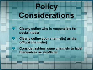 Policy
Considerations
Clearly define who is responsible for
social media
Clearly define your channel(s) as the
official channel(s)
Consider asking rogue channels to label
themselves as unofficial
 