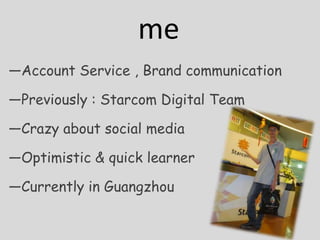 me
Account Service , Brand communication

Previously : Starcom Digital Team

Crazy about social media

Optimistic & quick learner

Currently in Guangzhou
 