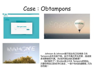 Case : Obtampons




        Johnson & JohnsonµŮ O.B.
     Tamponsȥ޹¼ܡءآY̫ɺ
     ߵآJ&JαǵǸ?
        һ֧videoO.B. Tamponsվ
     ֻҪ㽫Լִމȥһ׸ԻĵǸ, ֻΪ
     
 
