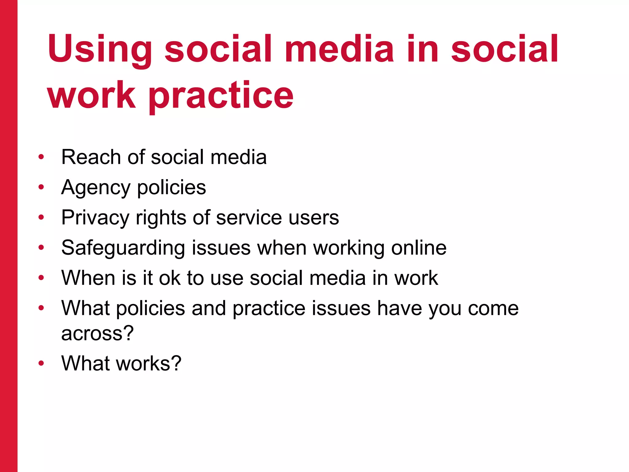 Using social media in social
work practice
• Reach of social media
• Agency policies
• Privacy rights of service users
• Safeguarding issues when working online
• When is it ok to use social media in work
• What policies and practice issues have you come
across?
• What works?
 