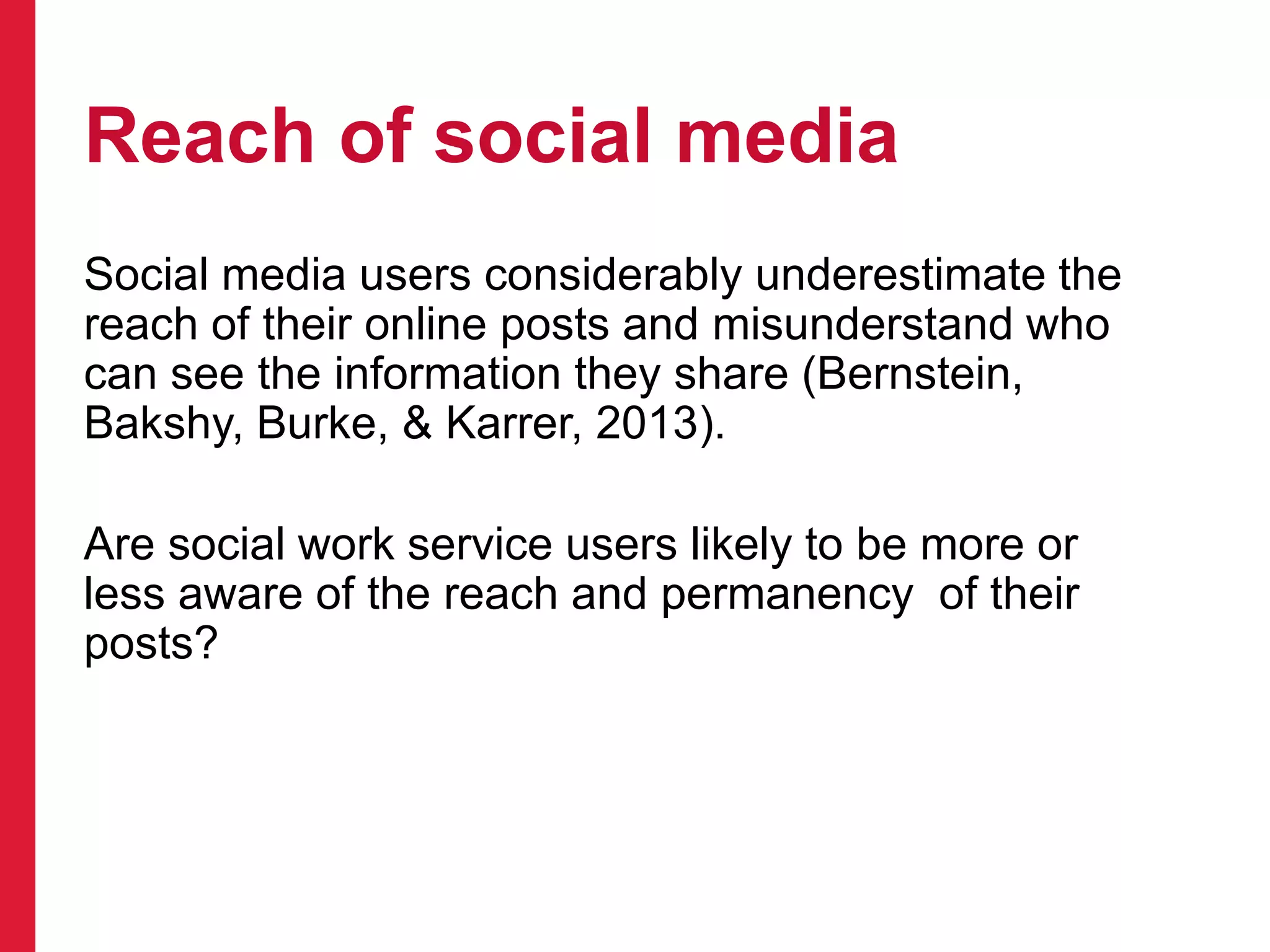 Reach of social media
Social media users considerably underestimate the
reach of their online posts and misunderstand who
can see the information they share (Bernstein,
Bakshy, Burke, & Karrer, 2013).
Are social work service users likely to be more or
less aware of the reach and permanency of their
posts?
 