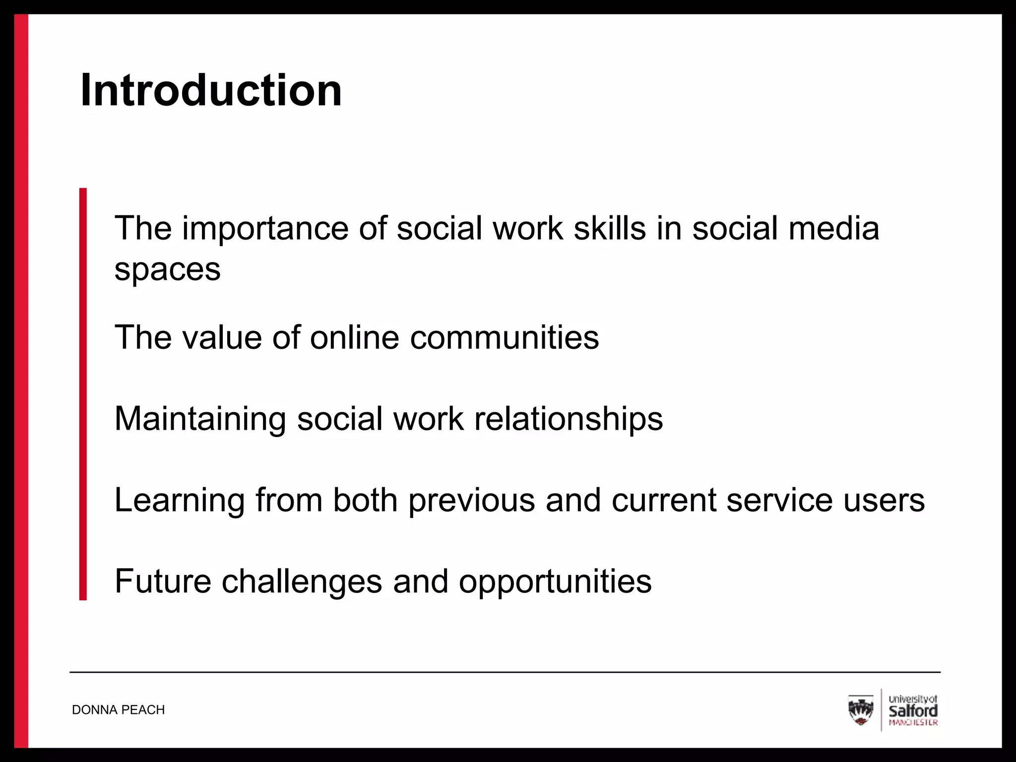 Introduction
The importance of social work skills in social media
spaces
The value of online communities
Maintaining social work relationships
Learning from both previous and current service users
Future challenges and opportunities
DONNA PEACH
 