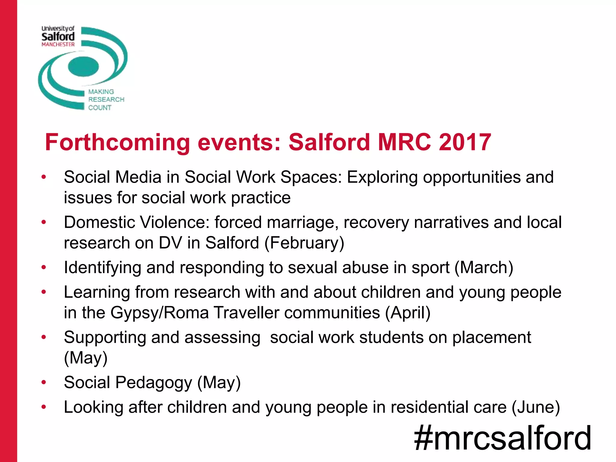 • Social Media in Social Work Spaces: Exploring opportunities and
issues for social work practice
• Domestic Violence: forced marriage, recovery narratives and local
research on DV in Salford (February)
• Identifying and responding to sexual abuse in sport (March)
• Learning from research with and about children and young people
in the Gypsy/Roma Traveller communities (April)
• Supporting and assessing social work students on placement
(May)
• Social Pedagogy (May)
• Looking after children and young people in residential care (June)
Forthcoming events: Salford MRC 2017
#mrcsalford
 