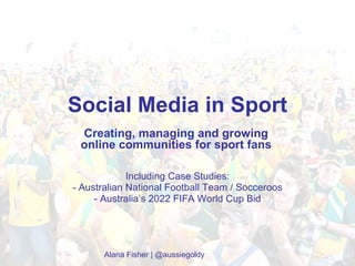 Social Media in Sport Including Case Studies: - Australian National Football Team / Socceroos - Australia’s 2022 FIFA World Cup Bid Alana Fisher | @aussiegoldy Creating, managing and growing online communities for sport fans 