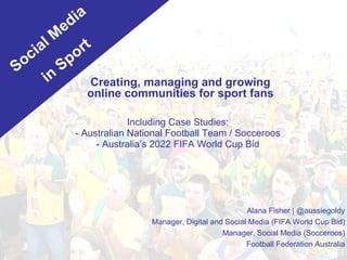 Including Case Studies: - Australian National Football Team / Socceroos - Australia’s 2022 FIFA World Cup Bid Alana Fisher | @aussiegoldy Manager, Digital and Social Media (FIFA World Cup Bid) Manager, Social Media (Socceroos) Football Federation Australia Creating, managing and growing online communities for sport fans Social Media in Sport 